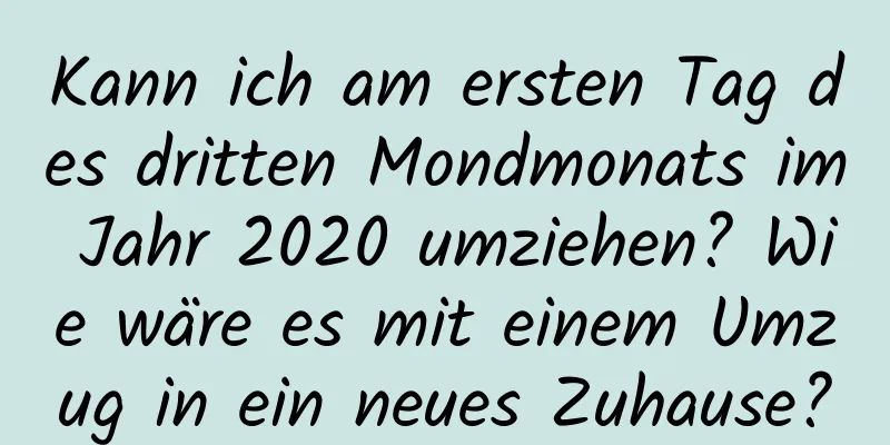 Kann ich am ersten Tag des dritten Mondmonats im Jahr 2020 umziehen? Wie wäre es mit einem Umzug in ein neues Zuhause?