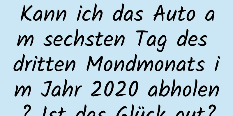 Kann ich das Auto am sechsten Tag des dritten Mondmonats im Jahr 2020 abholen? Ist das Glück gut?