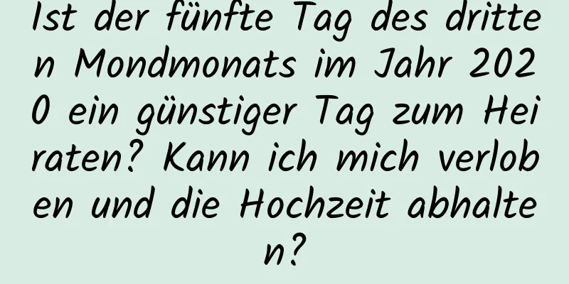 Ist der fünfte Tag des dritten Mondmonats im Jahr 2020 ein günstiger Tag zum Heiraten? Kann ich mich verloben und die Hochzeit abhalten?