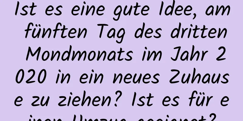 Ist es eine gute Idee, am fünften Tag des dritten Mondmonats im Jahr 2020 in ein neues Zuhause zu ziehen? Ist es für einen Umzug geeignet?