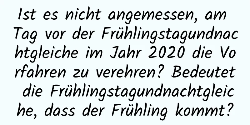 Ist es nicht angemessen, am Tag vor der Frühlingstagundnachtgleiche im Jahr 2020 die Vorfahren zu verehren? Bedeutet die Frühlingstagundnachtgleiche, dass der Frühling kommt?