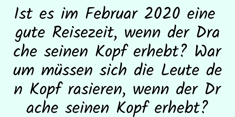 Ist es im Februar 2020 eine gute Reisezeit, wenn der Drache seinen Kopf erhebt? Warum müssen sich die Leute den Kopf rasieren, wenn der Drache seinen Kopf erhebt?