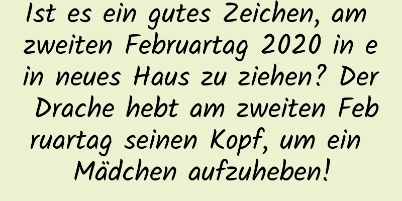 Ist es ein gutes Zeichen, am zweiten Februartag 2020 in ein neues Haus zu ziehen? Der Drache hebt am zweiten Februartag seinen Kopf, um ein Mädchen aufzuheben!