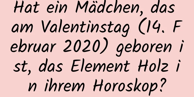 Hat ein Mädchen, das am Valentinstag (14. Februar 2020) geboren ist, das Element Holz in ihrem Horoskop?