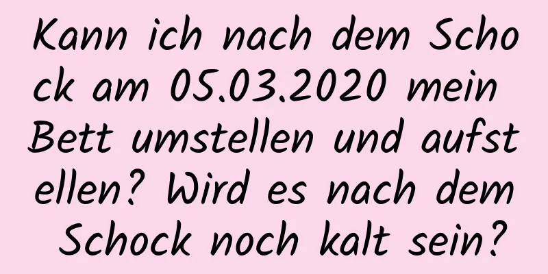 Kann ich nach dem Schock am 05.03.2020 mein Bett umstellen und aufstellen? Wird es nach dem Schock noch kalt sein?