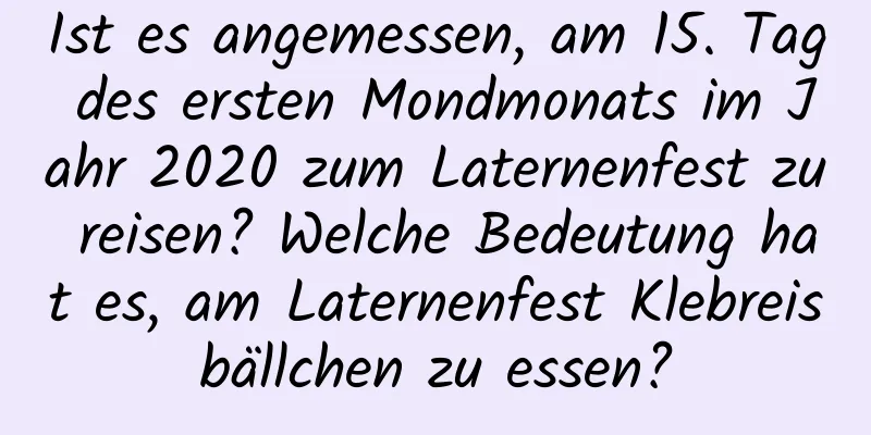 Ist es angemessen, am 15. Tag des ersten Mondmonats im Jahr 2020 zum Laternenfest zu reisen? Welche Bedeutung hat es, am Laternenfest Klebreisbällchen zu essen?