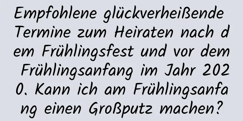 Empfohlene glückverheißende Termine zum Heiraten nach dem Frühlingsfest und vor dem Frühlingsanfang im Jahr 2020. Kann ich am Frühlingsanfang einen Großputz machen?