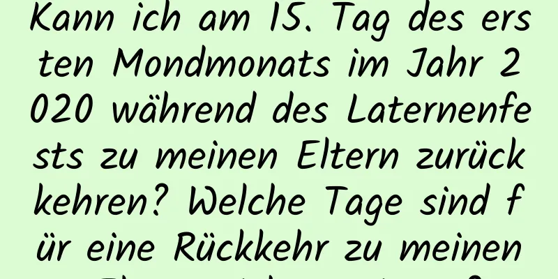 Kann ich am 15. Tag des ersten Mondmonats im Jahr 2020 während des Laternenfests zu meinen Eltern zurückkehren? Welche Tage sind für eine Rückkehr zu meinen Eltern nicht geeignet?