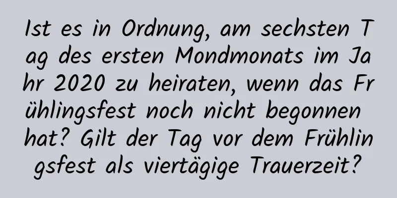 Ist es in Ordnung, am sechsten Tag des ersten Mondmonats im Jahr 2020 zu heiraten, wenn das Frühlingsfest noch nicht begonnen hat? Gilt der Tag vor dem Frühlingsfest als viertägige Trauerzeit?