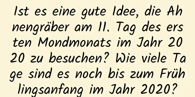 Ist es eine gute Idee, die Ahnengräber am 11. Tag des ersten Mondmonats im Jahr 2020 zu besuchen? Wie viele Tage sind es noch bis zum Frühlingsanfang im Jahr 2020?