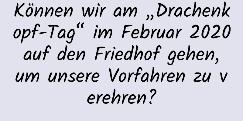 Können wir am „Drachenkopf-Tag“ im Februar 2020 auf den Friedhof gehen, um unsere Vorfahren zu verehren?