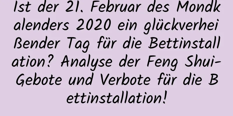 Ist der 21. Februar des Mondkalenders 2020 ein glückverheißender Tag für die Bettinstallation? Analyse der Feng Shui-Gebote und Verbote für die Bettinstallation!