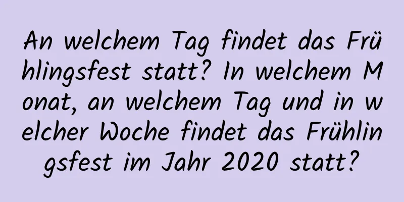 An welchem ​​Tag findet das Frühlingsfest statt? In welchem ​​Monat, an welchem ​​Tag und in welcher Woche findet das Frühlingsfest im Jahr 2020 statt?