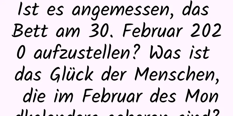 Ist es angemessen, das Bett am 30. Februar 2020 aufzustellen? Was ist das Glück der Menschen, die im Februar des Mondkalenders geboren sind?