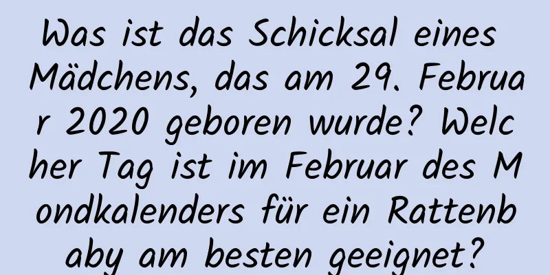 Was ist das Schicksal eines Mädchens, das am 29. Februar 2020 geboren wurde? Welcher Tag ist im Februar des Mondkalenders für ein Rattenbaby am besten geeignet?