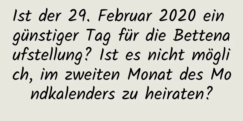 Ist der 29. Februar 2020 ein günstiger Tag für die Bettenaufstellung? Ist es nicht möglich, im zweiten Monat des Mondkalenders zu heiraten?