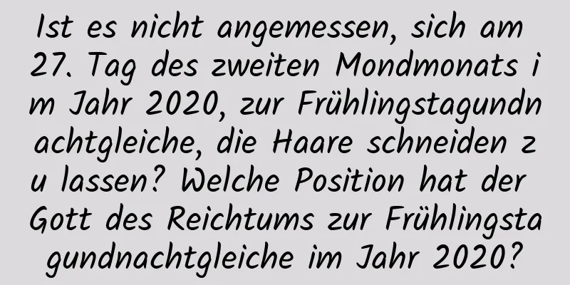 Ist es nicht angemessen, sich am 27. Tag des zweiten Mondmonats im Jahr 2020, zur Frühlingstagundnachtgleiche, die Haare schneiden zu lassen? Welche Position hat der Gott des Reichtums zur Frühlingstagundnachtgleiche im Jahr 2020?