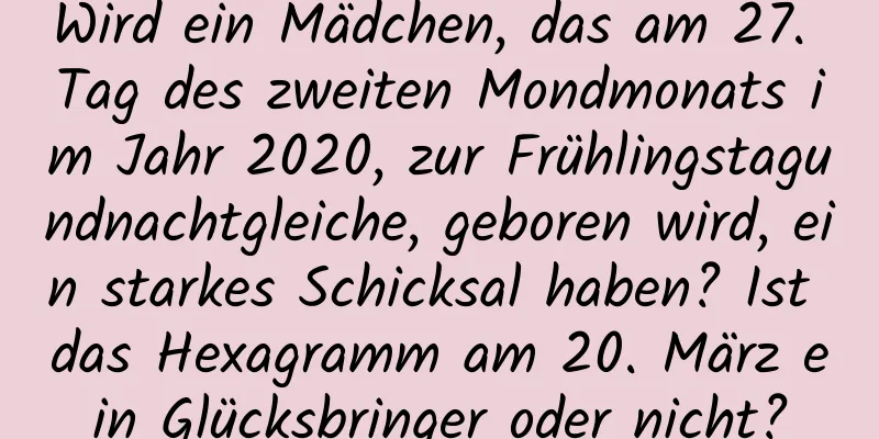 Wird ein Mädchen, das am 27. Tag des zweiten Mondmonats im Jahr 2020, zur Frühlingstagundnachtgleiche, geboren wird, ein starkes Schicksal haben? Ist das Hexagramm am 20. März ein Glücksbringer oder nicht?