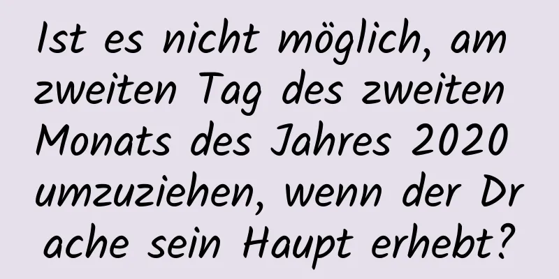 Ist es nicht möglich, am zweiten Tag des zweiten Monats des Jahres 2020 umzuziehen, wenn der Drache sein Haupt erhebt?