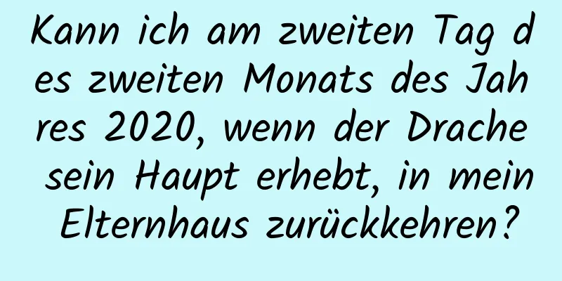 Kann ich am zweiten Tag des zweiten Monats des Jahres 2020, wenn der Drache sein Haupt erhebt, in mein Elternhaus zurückkehren?