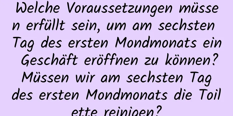 Welche Voraussetzungen müssen erfüllt sein, um am sechsten Tag des ersten Mondmonats ein Geschäft eröffnen zu können? Müssen wir am sechsten Tag des ersten Mondmonats die Toilette reinigen?