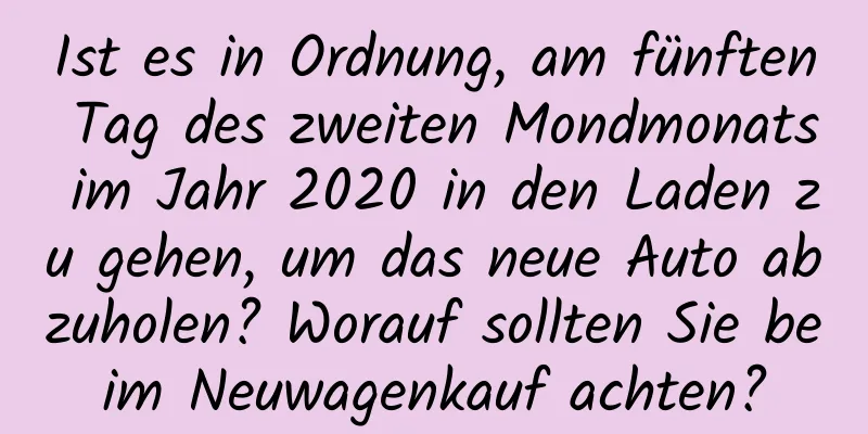 Ist es in Ordnung, am fünften Tag des zweiten Mondmonats im Jahr 2020 in den Laden zu gehen, um das neue Auto abzuholen? Worauf sollten Sie beim Neuwagenkauf achten?