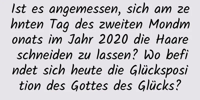 Ist es angemessen, sich am zehnten Tag des zweiten Mondmonats im Jahr 2020 die Haare schneiden zu lassen? Wo befindet sich heute die Glücksposition des Gottes des Glücks?