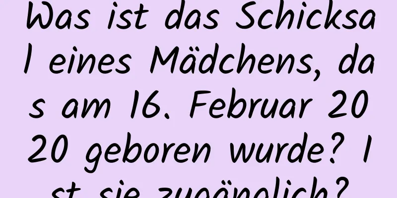 Was ist das Schicksal eines Mädchens, das am 16. Februar 2020 geboren wurde? Ist sie zugänglich?