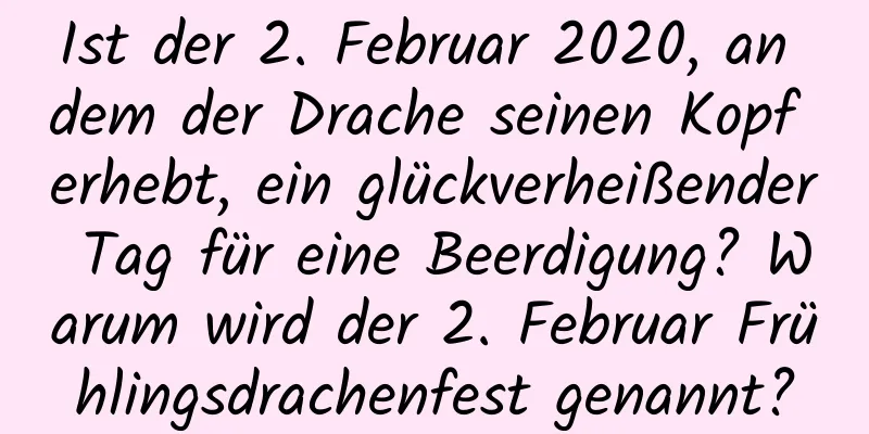 Ist der 2. Februar 2020, an dem der Drache seinen Kopf erhebt, ein glückverheißender Tag für eine Beerdigung? Warum wird der 2. Februar Frühlingsdrachenfest genannt?