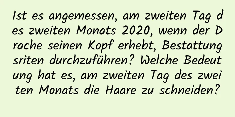 Ist es angemessen, am zweiten Tag des zweiten Monats 2020, wenn der Drache seinen Kopf erhebt, Bestattungsriten durchzuführen? Welche Bedeutung hat es, am zweiten Tag des zweiten Monats die Haare zu schneiden?