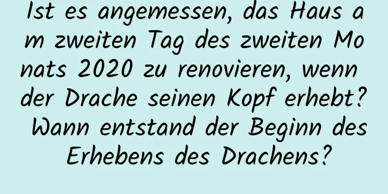 Ist es angemessen, das Haus am zweiten Tag des zweiten Monats 2020 zu renovieren, wenn der Drache seinen Kopf erhebt? Wann entstand der Beginn des Erhebens des Drachens?