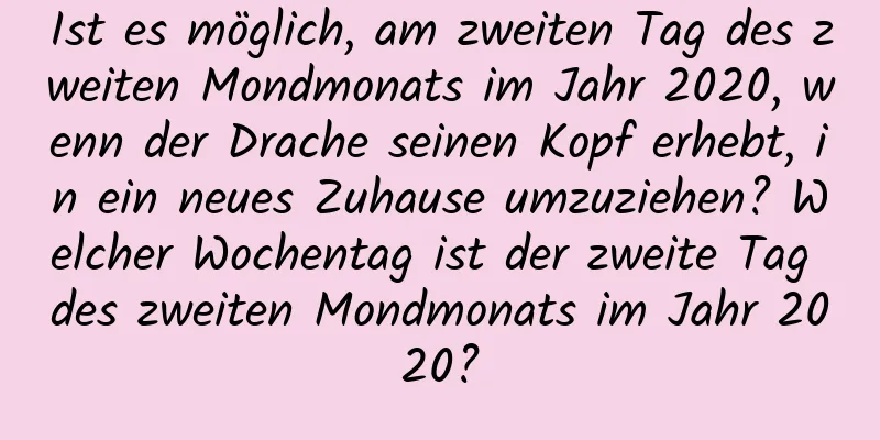 Ist es möglich, am zweiten Tag des zweiten Mondmonats im Jahr 2020, wenn der Drache seinen Kopf erhebt, in ein neues Zuhause umzuziehen? Welcher Wochentag ist der zweite Tag des zweiten Mondmonats im Jahr 2020?