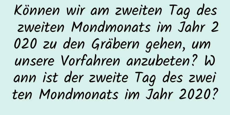 Können wir am zweiten Tag des zweiten Mondmonats im Jahr 2020 zu den Gräbern gehen, um unsere Vorfahren anzubeten? Wann ist der zweite Tag des zweiten Mondmonats im Jahr 2020?