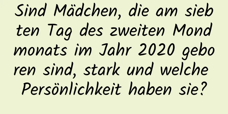 Sind Mädchen, die am siebten Tag des zweiten Mondmonats im Jahr 2020 geboren sind, stark und welche Persönlichkeit haben sie?