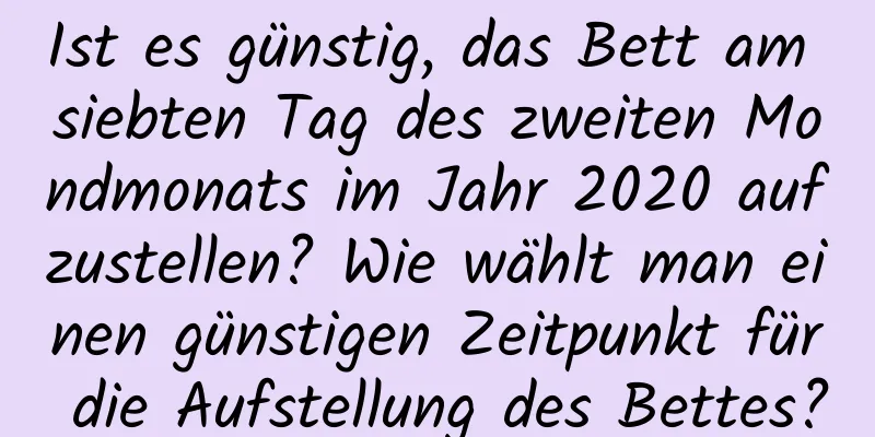 Ist es günstig, das Bett am siebten Tag des zweiten Mondmonats im Jahr 2020 aufzustellen? Wie wählt man einen günstigen Zeitpunkt für die Aufstellung des Bettes?