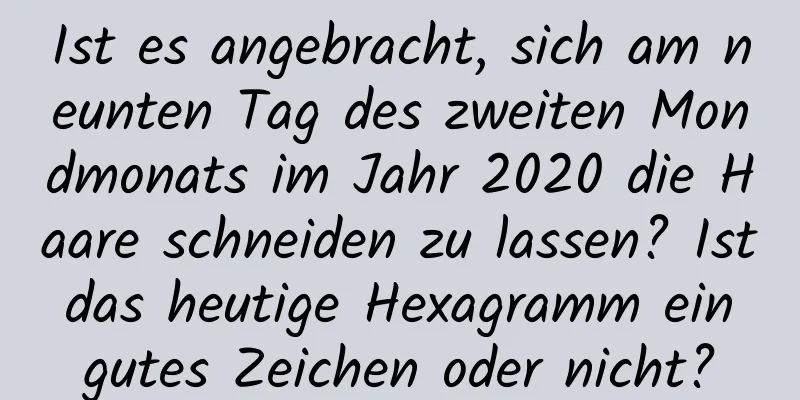 Ist es angebracht, sich am neunten Tag des zweiten Mondmonats im Jahr 2020 die Haare schneiden zu lassen? Ist das heutige Hexagramm ein gutes Zeichen oder nicht?