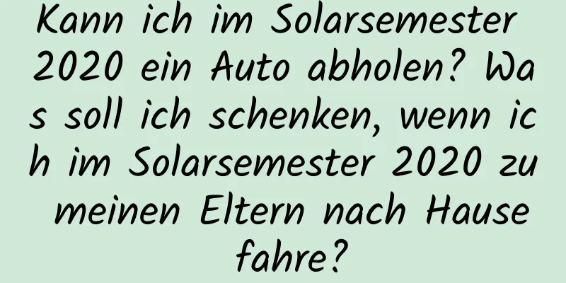 Kann ich im Solarsemester 2020 ein Auto abholen? Was soll ich schenken, wenn ich im Solarsemester 2020 zu meinen Eltern nach Hause fahre?