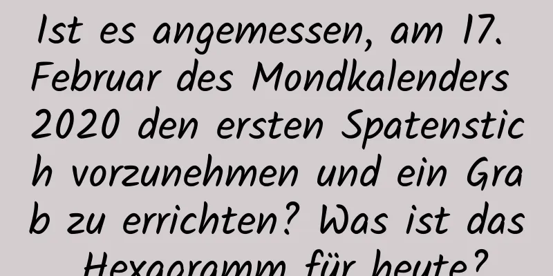 Ist es angemessen, am 17. Februar des Mondkalenders 2020 den ersten Spatenstich vorzunehmen und ein Grab zu errichten? Was ist das Hexagramm für heute?