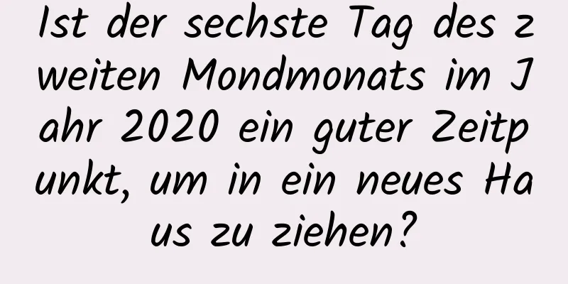 Ist der sechste Tag des zweiten Mondmonats im Jahr 2020 ein guter Zeitpunkt, um in ein neues Haus zu ziehen?