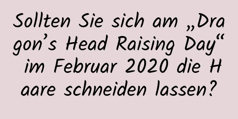 Sollten Sie sich am „Dragon’s Head Raising Day“ im Februar 2020 die Haare schneiden lassen?