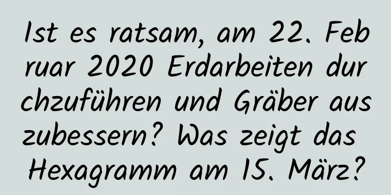 Ist es ratsam, am 22. Februar 2020 Erdarbeiten durchzuführen und Gräber auszubessern? Was zeigt das Hexagramm am 15. März?