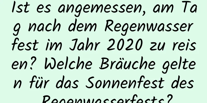 Ist es angemessen, am Tag nach dem Regenwasserfest im Jahr 2020 zu reisen? Welche Bräuche gelten für das Sonnenfest des Regenwasserfests?