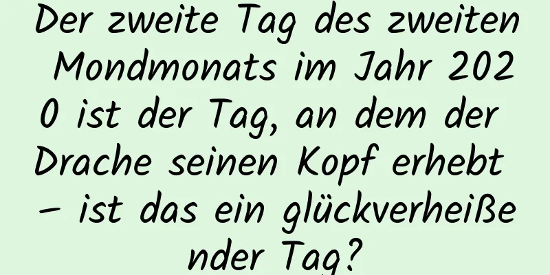 Der zweite Tag des zweiten Mondmonats im Jahr 2020 ist der Tag, an dem der Drache seinen Kopf erhebt – ist das ein glückverheißender Tag?