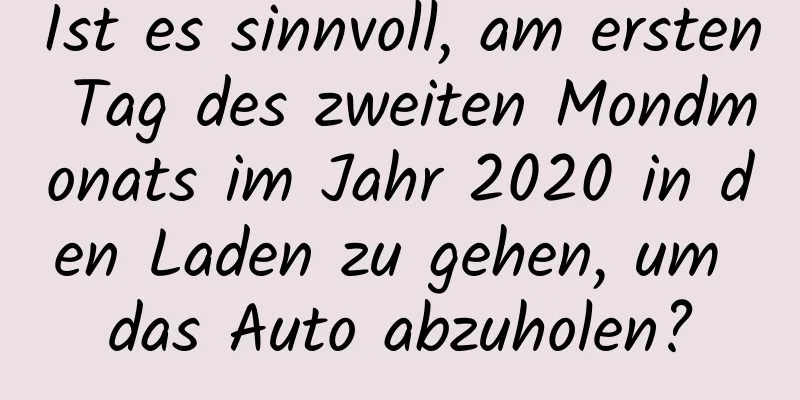 Ist es sinnvoll, am ersten Tag des zweiten Mondmonats im Jahr 2020 in den Laden zu gehen, um das Auto abzuholen?