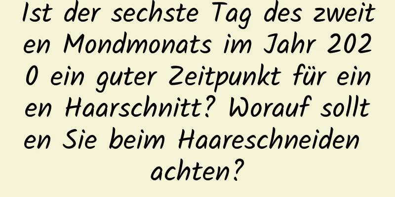 Ist der sechste Tag des zweiten Mondmonats im Jahr 2020 ein guter Zeitpunkt für einen Haarschnitt? Worauf sollten Sie beim Haareschneiden achten?