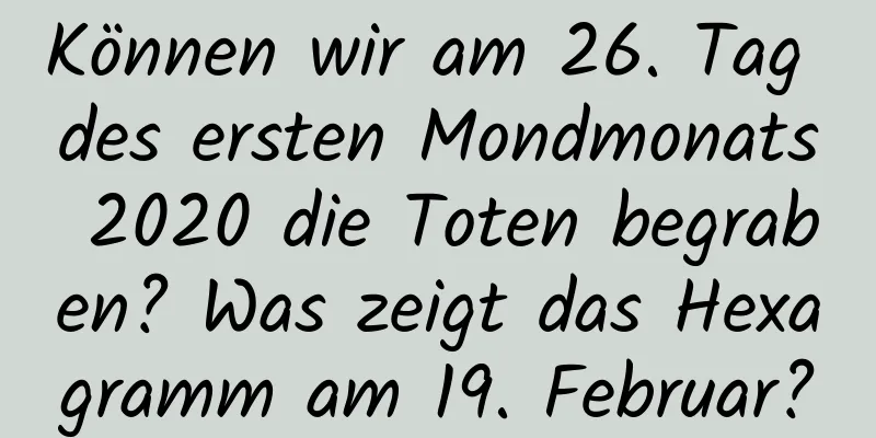 Können wir am 26. Tag des ersten Mondmonats 2020 die Toten begraben? Was zeigt das Hexagramm am 19. Februar?