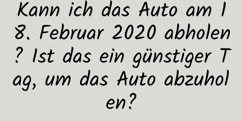 Kann ich das Auto am 18. Februar 2020 abholen? Ist das ein günstiger Tag, um das Auto abzuholen?