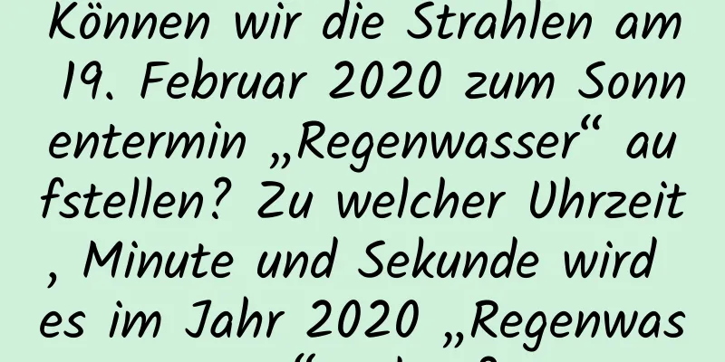 Können wir die Strahlen am 19. Februar 2020 zum Sonnentermin „Regenwasser“ aufstellen? Zu welcher Uhrzeit, Minute und Sekunde wird es im Jahr 2020 „Regenwasser“ geben?