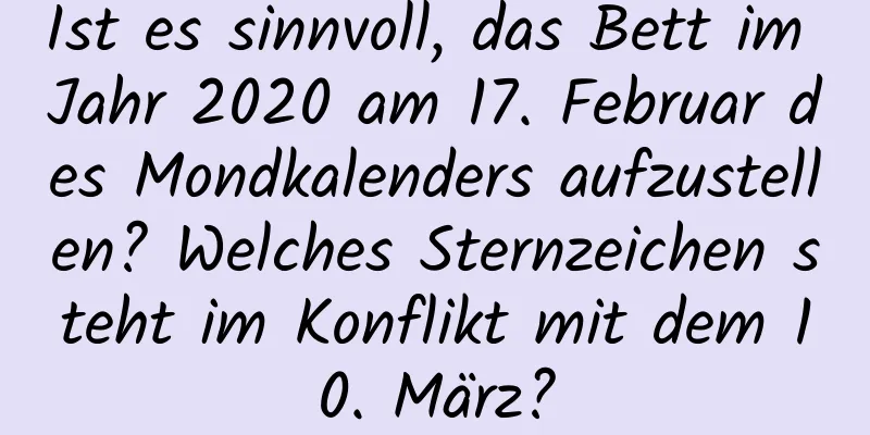 Ist es sinnvoll, das Bett im Jahr 2020 am 17. Februar des Mondkalenders aufzustellen? Welches Sternzeichen steht im Konflikt mit dem 10. März?