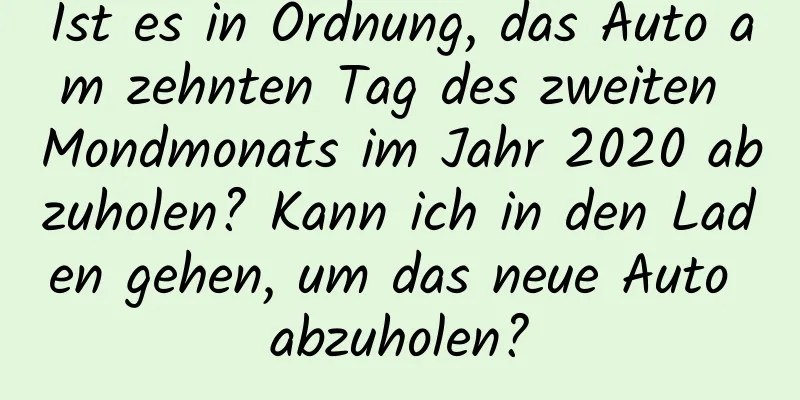 Ist es in Ordnung, das Auto am zehnten Tag des zweiten Mondmonats im Jahr 2020 abzuholen? Kann ich in den Laden gehen, um das neue Auto abzuholen?